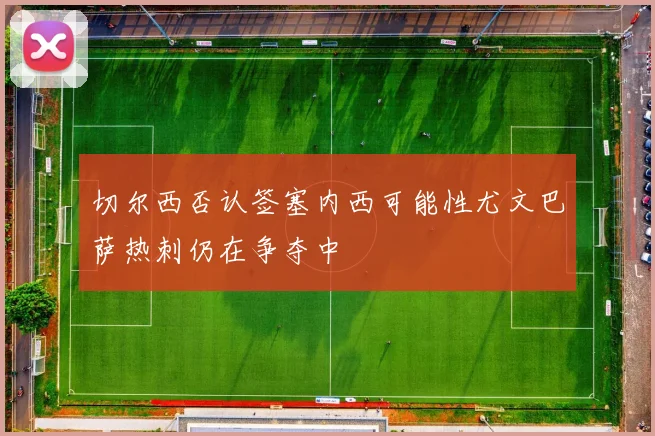 切尔西否认签塞内西可能性尤文巴萨热刺仍在争夺中