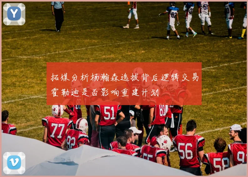 拓媒分析杨瀚森选拔背后逻辑交易霍勒迪是否影响重建计划