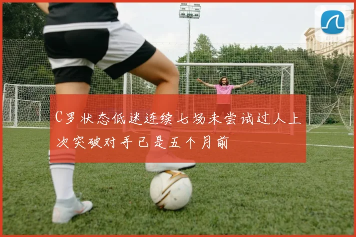 C罗状态低迷连续七场未尝试过人上次突破对手已是五个月前