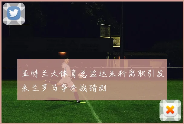 亚特兰大体育总监达米科离职引发米兰罗马争夺战猜测
