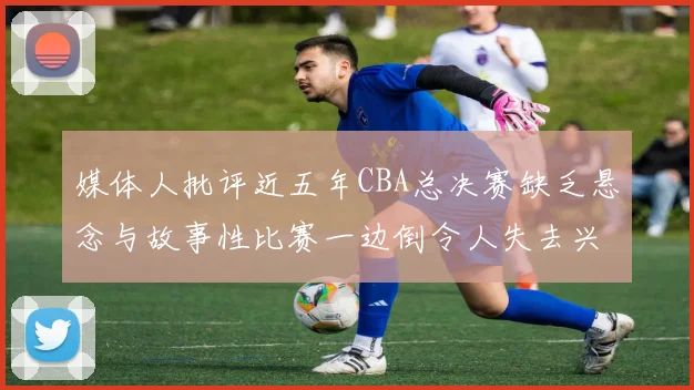 媒体人批评近五年CBA总决赛缺乏悬念与故事性比赛一边倒令人失去兴趣