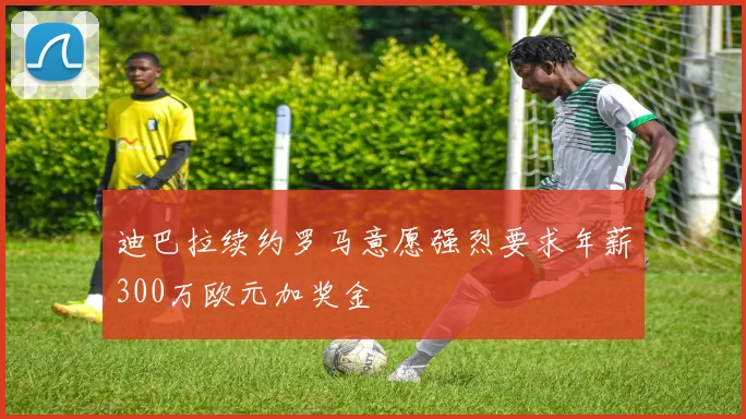 迪巴拉续约罗马意愿强烈要求年薪300万欧元加奖金