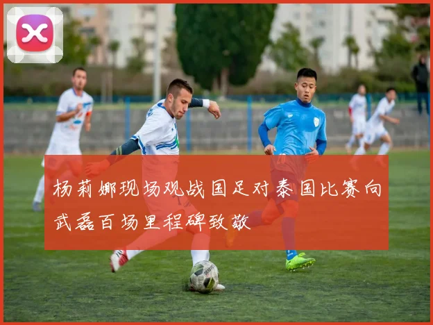 杨莉娜现场观战国足对泰国比赛向武磊百场里程碑致敬