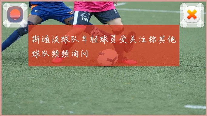 斯通谈球队年轻球员受关注称其他球队频频询问