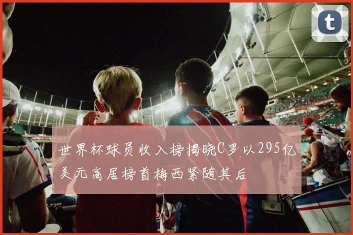 世界杯球员收入榜揭晓C罗以295亿美元高居榜首梅西紧随其后