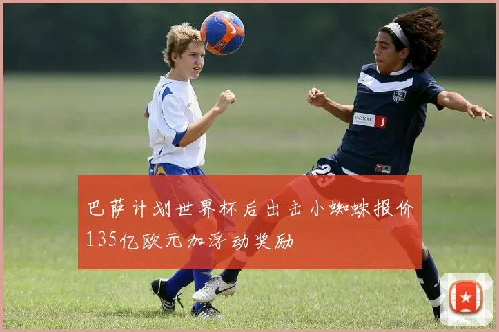 巴萨计划世界杯后出击小蜘蛛报价135亿欧元加浮动奖励