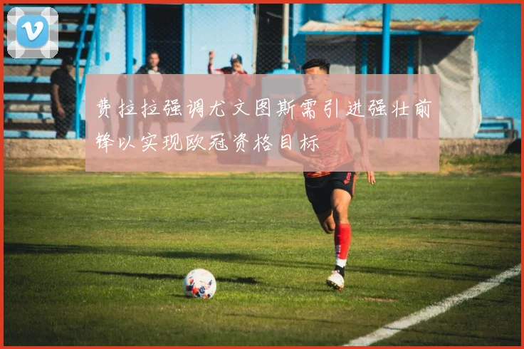 费拉拉强调尤文图斯需引进强壮前锋以实现欧冠资格目标