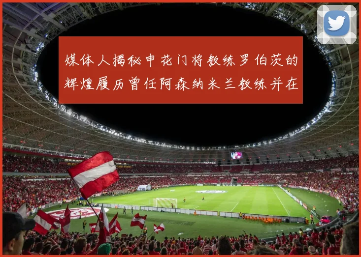 媒体人揭秘申花门将教练罗伯茨的辉煌履历曾任阿森纳米兰教练并在华夏执教