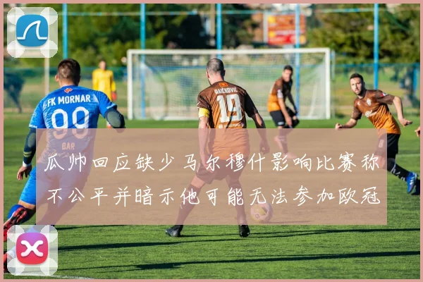 瓜帅回应缺少马尔穆什影响比赛称不公平并暗示他可能无法参加欧冠