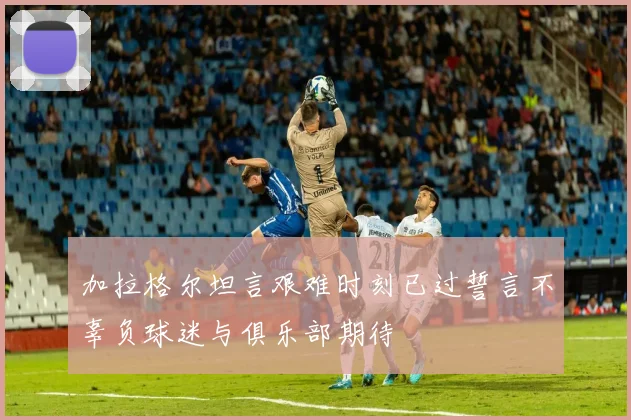 加拉格尔坦言艰难时刻已过誓言不辜负球迷与俱乐部期待