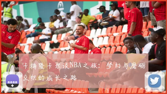 卡梅隆卡尔谈NBA之旅：梦幻与磨砺交织的成长之路