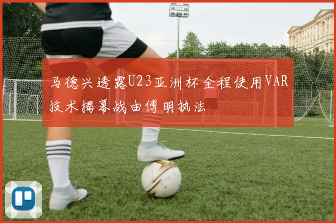 马德兴透露U23亚洲杯全程使用VAR技术揭幕战由傅明执法